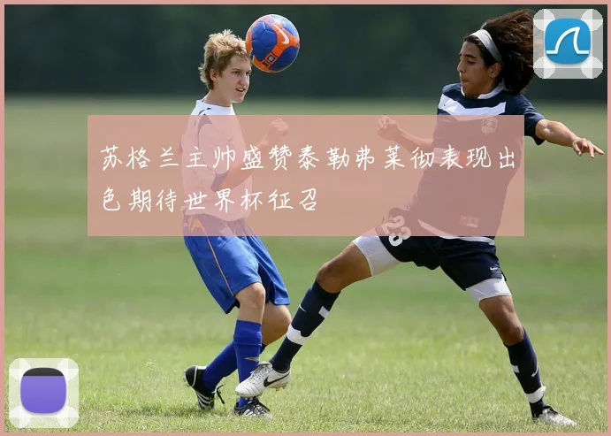 苏格兰主帅盛赞泰勒弗莱彻表现出色期待世界杯征召