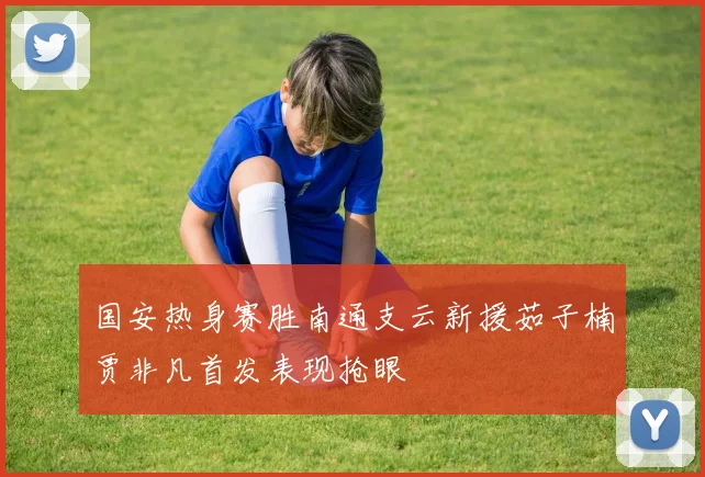 国安热身赛胜南通支云新援茹子楠贾非凡首发表现抢眼