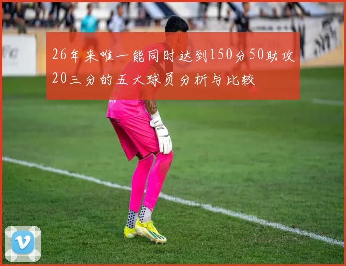 26年来唯一能同时达到150分50助攻20三分的五大球员分析与比较