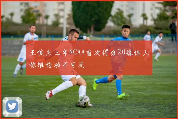 王俊杰三年NCAA首次得分20媒体人称维伦功不可没