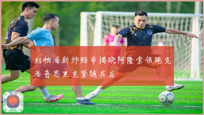 利物浦新帅赔率揭晓阿隆索领跑克洛普恩里克紧随其后