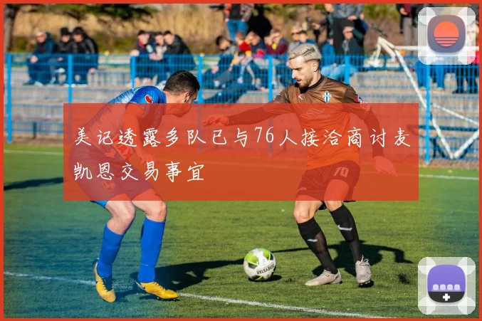 美记透露多队已与76人接洽商讨麦凯恩交易事宜