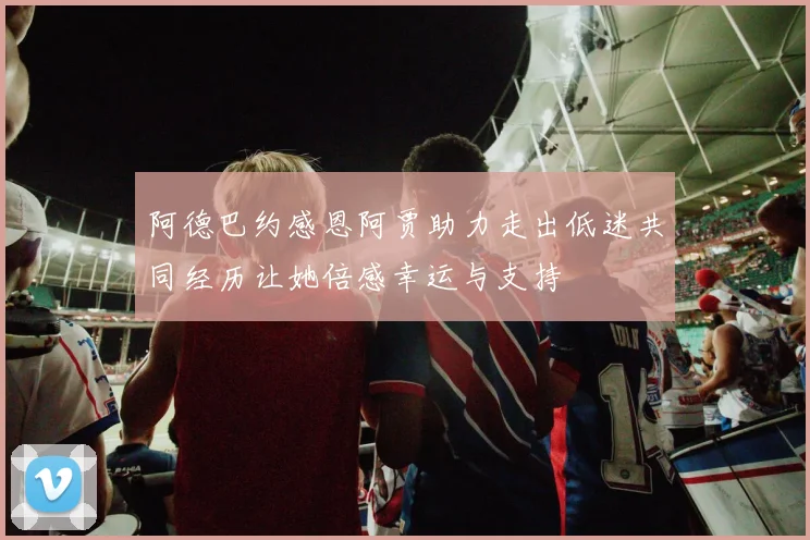 阿德巴约感恩阿贾助力走出低迷共同经历让她倍感幸运与支持