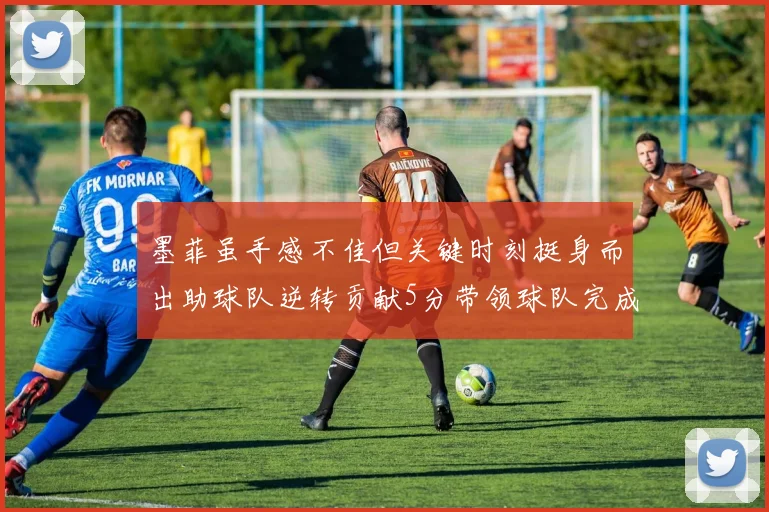 墨菲虽手感不佳但关键时刻挺身而出助球队逆转贡献5分带领球队完成13-0反击